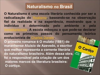 O Naturalismo é uma escola literária conhecida por ser a
radicalização do Realismo, baseando-se na observação
fiel da realidade e na experiência, mostrando que o
indivíduo é determinado pelo ambiente e pela
hereditariedade. A escola esboçou o que pode-se declarar
como os primeiros passos do pensamento teórico
evolucionista de Charles Darwin.
O primeiro romance é O mulato (1881) do
maranhense Aluísio de Azevedo, o escritor
que melhor representa a corrente literária
do naturalismo brasileiro. Além dessa obra,
foi o responsável pela criação de um dos
maiores marcos da literatura brasileira:
O cortiço.
Naturalismo no Brasil
 