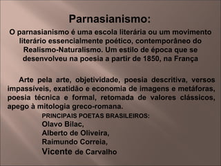O parnasianismo é uma escola literária ou um movimento
literário essencialmente poético, contemporâneo do
Realismo-Naturalismo. Um estilo de época que se
desenvolveu na poesia a partir de 1850, na França
Parnasianismo:
Arte pela arte, objetividade, poesia descritiva, versos
impassíveis, exatidão e economia de imagens e metáforas,
poesia técnica e formal, retomada de valores clássicos,
apego à mitologia greco-romana.
PRINCIPAIS POETAS BRASILEIROS:
Olavo Bilac,
Alberto de Oliveira,
Raimundo Correia,
Vicente de Carvalho
 