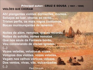 Principal autor: CRUZ E SOUSA ( 1861 – 1898)
VIOLÕES QUE CHORAM
Ah! plangentes violões dormentes, mornos,
Soluços ao luar, choros ao vento...
Tristes perfis, os mais vagos contornos,
Bocas murmurejantes de lamento.
Noites de além, remotas, que eu recordo,
Noites da solidão, noites remotas
Que nos azuis da Fantasia bordo,
Vou constelando de visões ignotas.
(...)
Vozes veladas, veludosas vozes,
Volúpias dos violões, vozes veladas,
Vagam nos velhos vórtices velozes
Dos ventos, vivas, vãs, vulcanizadas.
(...)
Paul Gauguin
 