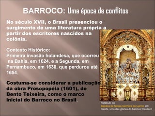 Retábulo da
Basílica de Nossa Senhora do Carmo em
Recife, uma das glórias do barroco brasileiro
BARROCO: Uma época de conflitos
No século XVII, o Brasil presenciou o
surgimento de uma literatura própria a
partir dos escritores nascidos na
colônia.
Contexto Histórico:
Primeira invasão holandesa, que ocorreu
na Bahia, em 1624, e a Segunda, em
Pernambuco, em 1630, que perdurou até
1654.
Costuma-se considerar a publicação
da obra Prosopopéia (1601), de
Bento Teixeira, como o marco
inicial do Barroco no Brasil.
 