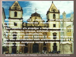 Movimento artístico e filosófico que surge com o
conflito entre a Reforma Protestante e a Contra
Reforma.
Seu objetivo era propagar a religião através de uma
arte de impacto, sinuosa, enfeitada ao extremo.
Arte altamente contraditória.
A origem da palavra barroco é obscura, hipóteses
têm sido consideradas mais aceitáveis: barroco era o
adjetivo que designava certas pérolas de superfície
irregular e preço.
Igreja de São Francisco, em Salvador, com frontão de característica barroca
 