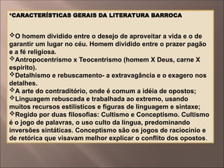 CARACTERÍSTICAS GERAIS DA LITERATURA BARROCA
O homem dividido entre o desejo de aproveitar a vida e o de
garantir um lugar no céu. Homem dividido entre o prazer pagão
e a fé religiosa.
Antropocentrismo x Teocentrismo (homem X Deus, carne X
espírito).
Detalhismo e rebuscamento- a extravagância e o exagero nos
detalhes.
A arte do contraditório, onde é comum a idéia de opostos;
Linguagem rebuscada e trabalhada ao extremo, usando
muitos recursos estilísticos e figuras de linguagem e sintaxe;
Regido por duas filosofias: Cultismo e Conceptismo. Cultismo
é o jogo de palavras, o uso culto da língua, predominando
inversões sintáticas. Conceptismo são os jogos de raciocínio e
de retórica que visavam melhor explicar o conflito dos opostos.
 