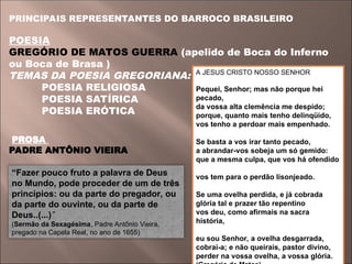 PRINCIPAIS REPRESENTANTES DO BARROCO BRASILEIRO
POESIA
GREGÓRIO DE MATOS GUERRA (apelido de Boca do Inferno
ou Boca de Brasa )
TEMAS DA POESIA GREGORIANA:
POESIA RELIGIOSA
POESIA SATÍRICA
POESIA ERÓTICA
PROSA
PADRE ANTÔNIO VIEIRA
A JESUS CRISTO NOSSO SENHOR
Pequei, Senhor; mas não porque hei
pecado,
da vossa alta clemência me despido;
porque, quanto mais tenho delinqüido,
vos tenho a perdoar mais empenhado.
Se basta a vos irar tanto pecado,
a abrandar-vos sobeja um só gemido:
que a mesma culpa, que vos há ofendido
vos tem para o perdão lisonjeado.
Se uma ovelha perdida, e já cobrada
glória tal e prazer tão repentino
vos deu, como afirmais na sacra
história,
eu sou Senhor, a ovelha desgarrada,
cobrai-a; e não queirais, pastor divino,
perder na vossa ovelha, a vossa glória.
“Fazer pouco fruto a palavra de Deus
no Mundo, pode proceder de um de três
princípios: ou da parte do pregador, ou
da parte do ouvinte, ou da parte de
Deus..(...)”
(Sermão da Sexagésima, Padre Antônio Vieira,
pregado na Capela Real, no ano de 1655)
 