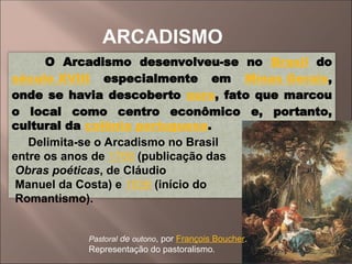 ARCADISMO
O Arcadismo desenvolveu-se no Brasil do
século XVIII especialmente em Minas Gerais,
onde se havia descoberto ouro, fato que marcou
o local como centro econômico e, portanto,
cultural da colônia portuguesa.
Delimita-se o Arcadismo no Brasil
entre os anos de 1768 (publicação das
Obras poéticas, de Cláudio
Manuel da Costa) e 1836 (início do
Romantismo).
Pastoral de outono, por François Boucher.
Representação do pastoralismo.
 