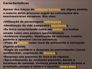 Características
Apesar dos traços do cultismo barroco em alguns poetas,
a maioria deles procurou seguir as convenções dos
neoclassicistas europeus. São elas:
•Utilização de personagens mitológicas;
•Idealização da vida campestre (bucolismo);
•Eu lírico caracterizado como um pastor e a mulher
amada como uma pastora (pastoralismo);
•Ambiente tranqüilo, idealização da natureza, cenário
perfeito e aprazível (locus amoenus);
•Visão da cidade como local de sofrimento e corrupção
(fugere urbem);
•Elogio ao equilíbrio e desprezo às extremidades (aurea
mediocritas - expressão de Horácio);
•Desprezo aos prazeres do luxo e da riqueza;
•Aproveitamento do momento presente, devido à
incerteza do amanhã. Vivência plena do amor durante a
juventude, porque a velhice é incerta (carpe diem)
 