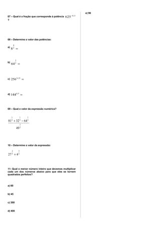 07 – Qual é a fração que corresponde à potência 5,0
625−
?
08 – Determine o valor das potências:
a)
=3
4
8
b)
=2
3
64
c) =25,0
256
d) =5,0
144
09 – Qual o valor da expressão numérica?
2
1
3
1
5
1
2
1
49
643281 −+
10 – Determine o valor da expressão:
2
5
3
2
427 +
11- Qual o menor número inteiro que devemos multiplicar
cada um dos números abaixo para que eles se tornem
quadrados perfeitos?
a) 60
b) 45
c) 300
d) 400
e) 96
 