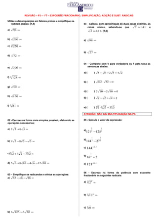 REVISÃO – P3 – 1ºT – EXPOENTE FRACIONÁRIO, SIMPLIFICAÇÃO, ADIÇÃO E SUBT. RADICAIS
Utilize a decomposição em fatores primos e simplifique os
radicais abaixo: (1,5)
a) =98
b) =200
c) =3
250
d) =72
e) =300
f) =3
128
g) =50
h) =160
i) =3
81
02 - Escreva na forma mais simples possível, efetuando as
operações necessárias:
a) =+ 3832
b) =−− 55859
c) =−+ 333
27242
d) =−−+ 10126410865
03 – Simplifique os radicandos e efetue as operações:
a) =−− 18832
b) =− 2031256
03 – Calcule, com aproximação de duas casas decimas, as
raízes abaixo, sabendo-se que 41,12 ≅ e
71,13 ≅ . (1,6)
a) =98
b) =27
04 – Complete com V para verdadeira ou F para falsa as
sentenças abaixo:
a) ( ) 248288 ==+
b) ( ) 4322,0 =⋅
c) ( ) 0102102 =−
d) ( ) 2422 ==+
e) ( ) 434
33273 =⋅
ATENÇÃO: NÃO CAI MULTIPLICAÇÃO NA P3.
05 - Calcule o valor da expressão:
a) 3
1
2
1
125121 −
b) 3
1
2
1
27144 −
c) 5,0
144−
d)
2164
1
=
e) 5,0
121−
06 - Escreva na forma de potência com expoente
fracionário os seguintes radicais:
a) =7 3
2
b) =5 4
10
c) =6
6
 