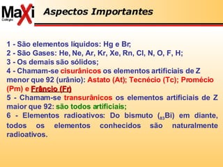 1 - São elementos líquidos: Hg e Br; 2 - São Gases: He, Ne, Ar, Kr, Xe, Rn, Cl, N, O, F, H; 3 - Os demais são sólidos; 4 - Chamam-se  cisurânicos  os elementos artificiais de Z menor que 92 (urânio):  Astato (At); Tecnécio (Tc); Promécio (Pm) e  Frâncio (Fr)   5 - Chamam-se  transurânicos  os elementos artificiais de Z maior que 92:  são todos artificiais; 6 - Elementos radioativos: Do bismuto ( 83 Bi) em diante, todos os elementos conhecidos são naturalmente radioativos. Aspectos Importantes 