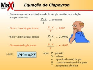 onde P…pressão V…volume n … quantidade (mol) de gás R … constante universal dos gases T …temperatura absoluta Equação de Clapeyron Sabemos que as variáveis de estado de um gás mantêm uma relação sempre constante: P . V T = constante T Se n = 1 mol de gás, temos:   P . V = 0,082 Se n = 2 mol de gás, temos:  P . V T = 2 . 0,082 Se temos  n  de gás, temos:  P . V T = n  . 0,082 Logo: PV = nRT 