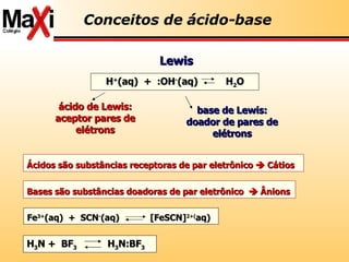 ácido de Lewis: aceptor pares de elétrons base de Lewis: doador de pares de elétrons Lewis Conceitos de ácido-base Ácidos são substâncias receptoras de par eletrônico    Cátios Bases são substâncias doadoras de par eletrônico    Ânions H + (aq)  +  :OH - (aq)  H 2 O Fe 3+ (aq)  +  SCN - (aq)  [FeSCN] 2+( aq) H 3 N +  BF 3   H 3 N:BF 3 