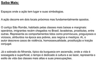 Saiba Mais:
Espaços onde a ação tem lugar e suas simbologias.
A ação decorre em dois locais próximos mas fundamentalmente opostos.
O cortiço São Romão, habitado pelas classes mais baixas e marginais:
operários, imigrantes recém chegados no Brasil, lavadeiras, prostitutas, entre
outras. Representa os comportamentos tidos como promíscuos, preguiçosos e
viciosos, atribuídos na época aos pobres, aos negros e mestiços. Aí, o
autor descreve casos de violência, homossexualidade, prostituição e traição
conjugal.
Já o sobrado do Miranda, típico da burguesia em ascensão, onde a vida é
sossegada e superficial, o tempo é dedicado à cultura e ao lazer, representa o
estilo de vida das classes mais altas e suas preocupações.
 