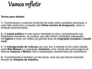 Vamos refletir
Temas para debate:
1 - Contrariando o costume romântico de tratar sobre questões amorosas, o
autor fala neste livro a respeito das falhas morais da burguesia, como a
ambição descontrolada.
2 - A saúde pública é outro tópico retratado na obra, principalmente nas
habitações populares, os cortiços, que não tinham condições adequadas
de higiene e eram um reflexo do grande fluxo de imigração europeia e êxodo
rural.
3 - A miscigenação de culturas, por sua vez, é tratada no livro pela relação
entre Rita Baiana e o português Jerônimo, uma versão das personagens de
Alencar Iracema e Martim, sem a idealização característica do romantismo.
4 - O proletariado é também um dos focos, uma vez que Aluísio Azevedo
discute as relações de trabalho.
 