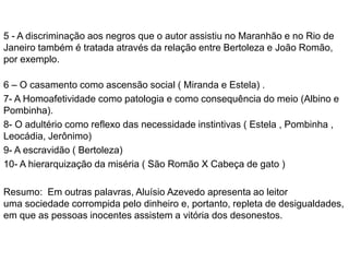 5 - A discriminação aos negros que o autor assistiu no Maranhão e no Rio de
Janeiro também é tratada através da relação entre Bertoleza e João Romão,
por exemplo.
6 – O casamento como ascensão social ( Miranda e Estela) .
7- A Homoafetividade como patologia e como consequência do meio (Albino e
Pombinha).
8- O adultério como reflexo das necessidade instintivas ( Estela , Pombinha ,
Leocádia, Jerônimo)
9- A escravidão ( Bertoleza)
10- A hierarquização da miséria ( São Romão X Cabeça de gato )
Resumo: Em outras palavras, Aluísio Azevedo apresenta ao leitor
uma sociedade corrompida pelo dinheiro e, portanto, repleta de desigualdades,
em que as pessoas inocentes assistem a vitória dos desonestos.
 