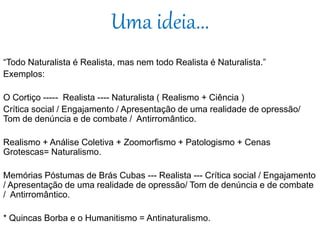 Uma ideia...
“Todo Naturalista é Realista, mas nem todo Realista é Naturalista.”
Exemplos:
O Cortiço ----- Realista ---- Naturalista ( Realismo + Ciência )
Crítica social / Engajamento / Apresentação de uma realidade de opressão/
Tom de denúncia e de combate / Antirromântico.
Realismo + Análise Coletiva + Zoomorfismo + Patologismo + Cenas
Grotescas= Naturalismo.
Memórias Póstumas de Brás Cubas --- Realista --- Crítica social / Engajamento
/ Apresentação de uma realidade de opressão/ Tom de denúncia e de combate
/ Antirromântico.
* Quincas Borba e o Humanitismo = Antinaturalismo.
 
