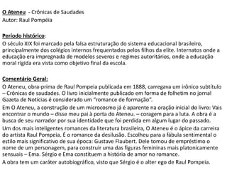 O Ateneu - Crônicas de Saudades
Autor: Raul Pompéia
Período histórico:
O século XIX foi marcado pela falsa estruturação do sistema educacional brasileiro,
principalmente dos colégios internos frequentados pelos filhos da elite. Internatos onde a
educação era impregnada de modelos severos e regimes autoritários, onde a educação
moral rígida era vista como objetivo final da escola.
Comentário Geral:
O Ateneu, obra-prima de Raul Pompeia publicada em 1888, carregava um irônico subtítulo
– Crônicas de saudades. O livro inicialmente publicado em forma de folhetim no jornal
Gazeta de Notícias é considerado um “romance de formação”.
Em O Ateneu, a construção de um microcosmo já é aparente na oração inicial do livro: Vais
encontrar o mundo – disse meu pai à porta do Ateneu. – coragem para a luta. A obra é a
busca de seu narrador por sua identidade que foi perdida em algum lugar do passado.
Um dos mais inteligentes romances da literatura brasileira, O Ateneu é o ápice da carreira
do artista Raul Pompeia. É o romance da desilusão. Escolheu para a fábula sentimental o
estilo mais significativo de sua época: Gustave Flaubert. Dele tomou de empréstimo o
nome de um personagem, para construir uma das figuras femininas mais platonicamente
sensuais – Ema. Sérgio e Ema constituem a história de amor no romance.
A obra tem um caráter autobiográfico, visto que Sérgio é o alter ego de Raul Pompeia.
 