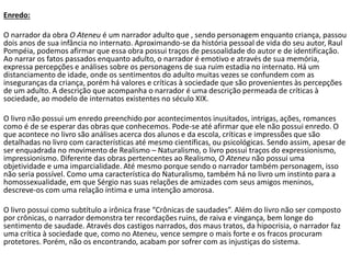 Enredo:
O narrador da obra O Ateneu é um narrador adulto que , sendo personagem enquanto criança, passou
dois anos de sua infância no internato. Aproximando-se da história pessoal de vida do seu autor, Raul
Pompéia, podemos afirmar que essa obra possui traços de pessoalidade do autor e de identificação.
Ao narrar os fatos passados enquanto adulto, o narrador é emotivo e através de sua memória,
expressa percepções e análises sobre os personagens de sua ruim estadia no internato. Há um
distanciamento de idade, onde os sentimentos do adulto muitas vezes se confundem com as
inseguranças da criança, porém há valores e críticas à sociedade que são provenientes às percepções
de um adulto. A descrição que acompanha o narrador é uma descrição permeada de críticas à
sociedade, ao modelo de internatos existentes no século XIX.
O livro não possui um enredo preenchido por acontecimentos inusitados, intrigas, ações, romances
como é de se esperar das obras que conhecemos. Pode-se até afirmar que ele não possui enredo. O
que acontece no livro são análises acerca dos alunos e da escola, críticas e impressões que são
detalhadas no livro com características até mesmo científicas, ou psicológicas. Sendo assim, apesar de
ser enquadrada no movimento de Realismo – Naturalismo, o livro possui traços do expressionismo,
impressionismo. Diferente das obras pertencentes ao Realismo, O Ateneu não possui uma
objetividade e uma imparcialidade. Até mesmo porque sendo o narrador também personagem, isso
não seria possível. Como uma característica do Naturalismo, também há no livro um instinto para a
homossexualidade, em que Sérgio nas suas relações de amizades com seus amigos meninos,
descreve-os com uma relação íntima e uma intenção amorosa.
O livro possui como subtítulo a irônica frase “Crônicas de saudades”. Além do livro não ser composto
por crônicas, o narrador demonstra ter recordações ruins, de raiva e vingança, bem longe do
sentimento de saudade. Através dos castigos narrados, dos maus tratos, da hipocrisia, o narrador faz
uma crítica à sociedade que, como no Ateneu, vence sempre o mais forte e os fracos procuram
protetores. Porém, não os encontrando, acabam por sofrer com as injustiças do sistema.
 