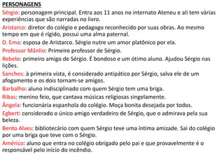 PERSONAGENS
Sérgio: personagem principal. Entra aos 11 anos no internato Ateneu e ali tem várias
experiências que são narradas no livro.
Aristarco: diretor do colégio e pedagogo reconhecido por suas obras. Ao mesmo
tempo em que é rígido, possui uma alma paternal.
D. Ema: esposa de Aristarco. Sérgio nutre um amor platônico por ela.
Professor Mânlio: Primeiro professor de Sérgio.
Rebelo: primeiro amigo de Sérgio. É bondoso e um ótimo aluno. Ajudou Sérgio nas
lições.
Sanches: à primeira vista, é considerado antipático por Sérgio, salva ele de um
afogamento e os dois tornam-se amigos.
Barbalho: aluno indisciplinado com quem Sérgio tem uma briga.
Ribas: menino feio, que cantava músicas religiosas singelamente.
Ângela: funcionária espanhola do colégio. Moça bonita desejada por todos.
Egbert: considerado o único amigo verdadeiro de Sérgio, que o admirava pela sua
beleza.
Bento Alves: bibliotecário com quem Sérgio teve uma íntima amizade. Sai do colégio
por uma briga que teve com o Sérgio.
Américo: aluno que entra no colégio obrigado pelo pai e que provavelmente é o
responsável pelo início do incêndio.
 