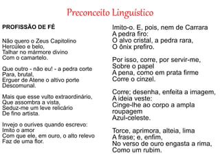 Preconceito Linguístico
PROFISSÃO DE FÉ
Não quero o Zeus Capitolino
Hercúleo e belo,
Talhar no mármore divino
Com o camartelo.
Que outro - não eu! - a pedra corte
Para, brutal,
Erguer de Atene o altivo porte
Descomunal.
Mais que esse vulto extraordinário,
Que assombra a vista,
Seduz-me um leve relicário
De fino artista.
Invejo o ourives quando escrevo:
Imito o amor
Com que ele, em ouro, o alto relevo
Faz de uma flor.
Imito-o. E, pois, nem de Carrara
A pedra firo:
O alvo cristal, a pedra rara,
O ônix prefiro.
Por isso, corre, por servir-me,
Sobre o papel
A pena, como em prata firme
Corre o cinzel.
Corre; desenha, enfeita a imagem,
A ideia veste:
Cinge-lhe ao corpo a ampla
roupagem
Azul-celeste.
Torce, aprimora, alteia, lima
A frase; e, enfim,
No verso de ouro engasta a rima,
Como um rubim.
 
