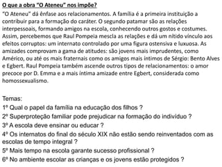O que a obra “O Ateneu” nos impõe?
“O Ateneu” dá ênfase aos relacionamentos. A família é a primeira instituição a
contribuir para a formação do caráter. O segundo patamar são as relações
interpessoais, formando amigos na escola, conhecendo outros gostos e costumes.
Assim, percebemos que Raul Pompeia mescla as relações e dá um nítido vínculo aos
efeitos corruptos: um internato controlado por uma figura ostensiva e luxuosa. As
amizades comprovam a gama de atitudes: são jovens mais imprudentes, como
Américo, ou até os mais fraternais como os amigos mais íntimos de Sérgio: Bento Alves
e Egbert. Raul Pompeia também ascende outros tipos de relacionamentos: o amor
precoce por D. Emma e a mais íntima amizade entre Egbert, considerada como
homossexualismo.
Temas:
1º Qual o papel da família na educação dos filhos ?
2º Superproteção familiar pode prejudicar na formação do indivíduo ?
3º A escola deve ensinar ou educar ?
4º Os internatos do final do século XIX não estão sendo reinventados com as
escolas de tempo integral ?
5º Mais tempo na escola garante sucesso profissional ?
6º No ambiente escolar as crianças e os jovens estão protegidos ?
 