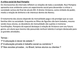 A crítica social de Raul Pompéia
Os microcosmos do internato refletem as relações de toda a sociedade. Raul Pompeia
aproveita esse ambiente como um experimento social para desvendar e criticar a
sociedade carioca do final do século XIX. O diretor Aristarco, como símbolo do poder,
media a relação de dinheiro e de interesse dentro do Ateneu.
O tratamento dos alunos depende da mensalidade paga e do prestígio que as suas
famílias têm na sociedade. Enquanto os filhos de figurões são bem tratados, mesmo
sendo maus alunos, os devedores de mensalidade são sujeitos à inúmeras
humilhações. Pompeia dá especial destaque à relação de Aristarco com seu futuro
genro, um aluno que mesmo não possuindo nenhum talento é sempre destacado para
as grandes atividades.
Temas :
1º A educação é dever do estado ?
2º A educação privada é trabalho social ou comércio ?
3º Nas escolas privadas , no Brasil, temos alunos ou clientes ?
 