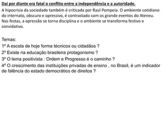 Daí por diante era fatal o conflito entre a independência e a autoridade.
A hipocrisia da sociedade também é criticada por Raul Pompeia. O ambiente cotidiano
do internato, obscuro e opressivo, é contrastado com os grande eventos do Ateneu.
Nas festas, a opressão se torna disciplina e o ambiente se transforma festivo e
convidativo.
Temas:
1º A escola de hoje forma técnicos ou cidadãos ?
2º Existe na educação brasileira protagonismo ?
3º O lema positivista : Ordem e Progresso é o caminho ?
4º O crescimento das instituições privadas de ensino , no Brasil, é um indicador
de falência do estado democrático de direitos ?
 