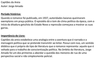 Capitães da Areia
Autor: Jorge Amado
Período histórico:
Quando o romance foi publicado, em 1937, autoridades baianas queimaram
exemplares em praça pública. O episódio dá o tom do clima político da época, com o
início da ditadura getulista do Estado Novo a repressão começava a mostrar as suas
garras.
Importância do Livro:
Capitães da areia estabelece uma analogia entre a aventura que é narrada e a
mensagem política que se pretende transmitir ao leitor. Possui com isso, um sentido
didático que é próprio do tipo de literatura que o romance representa: aquele que é
voltado para o trabalho de conscientização política. No âmbito da literatura, Jorge
Amado foi um dos primeiros a abordar a questão dos menores de rua de uma
perspectiva social e não simplesmente policial.
 