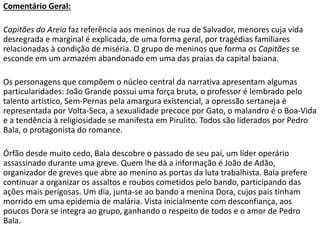 Comentário Geral:
Capitães da Areia faz referência aos meninos de rua de Salvador, menores cuja vida
desregrada e marginal é explicada, de uma forma geral, por tragédias familiares
relacionadas à condição de miséria. O grupo de meninos que forma os Capitães se
esconde em um armazém abandonado em uma das praias da capital baiana.
Os personagens que compõem o núcleo central da narrativa apresentam algumas
particularidades: João Grande possui uma força bruta, o professor é lembrado pelo
talento artístico, Sem-Pernas pela amargura existencial, a opressão sertaneja é
representada por Volta-Seca, a sexualidade precoce por Gato, o malandro é o Boa-Vida
e a tendência à religiosidade se manifesta em Pirulito. Todos são liderados por Pedro
Bala, o protagonista do romance.
Órfão desde muito cedo, Bala descobre o passado de seu pai, um líder operário
assassinado durante uma greve. Quem lhe dá a informação é João de Adão,
organizador de greves que abre ao menino as portas da luta trabalhista. Bala prefere
continuar a organizar os assaltos e roubos cometidos pelo bando, participando das
ações mais perigosas. Um dia, junta-se ao bando a menina Dora, cujos pais tinham
morrido em uma epidemia de malária. Vista inicialmente com desconfiança, aos
poucos Dora se integra ao grupo, ganhando o respeito de todos e o amor de Pedro
Bala.
 