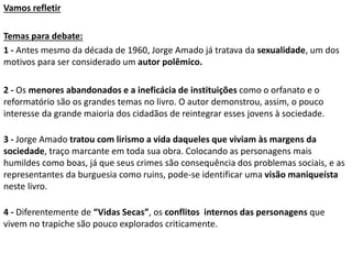 Vamos refletir
Temas para debate:
1 - Antes mesmo da década de 1960, Jorge Amado já tratava da sexualidade, um dos
motivos para ser considerado um autor polêmico.
2 - Os menores abandonados e a ineficácia de instituições como o orfanato e o
reformatório são os grandes temas no livro. O autor demonstrou, assim, o pouco
interesse da grande maioria dos cidadãos de reintegrar esses jovens à sociedade.
3 - Jorge Amado tratou com lirismo a vida daqueles que viviam às margens da
sociedade, traço marcante em toda sua obra. Colocando as personagens mais
humildes como boas, já que seus crimes são consequência dos problemas sociais, e as
representantes da burguesia como ruins, pode-se identificar uma visão maniqueísta
neste livro.
4 - Diferentemente de “Vidas Secas”, os conflitos internos das personagens que
vivem no trapiche são pouco explorados criticamente.
 