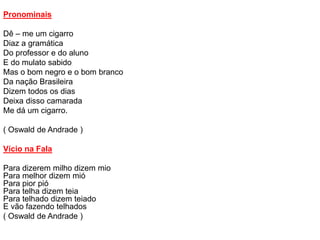 Pronominais
Dê – me um cigarro
Diaz a gramática
Do professor e do aluno
E do mulato sabido
Mas o bom negro e o bom branco
Da nação Brasileira
Dizem todos os dias
Deixa disso camarada
Me dá um cigarro.
( Oswald de Andrade )
Vício na Fala
Para dizerem milho dizem mio
Para melhor dizem mió
Para pior pió
Para telha dizem teia
Para telhado dizem teiado
E vão fazendo telhados
( Oswald de Andrade )
 