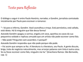 Texto para Reflexão
O diálogo a seguir é entre Paulo Honório, narrador, e Gondim, jornalista contratado
inicialmente por Paulo para escrever o romance:
“– Vá para o inferno, Gondim. Você acanalhou o troço. Está pernóstico, está safado,
está idiota. Há lá ninguém que fale dessa forma!
Azevedo Gondim apagou o sorriso, engoliu em seco, apanhou os cacos da sua
pequenina vaidade e replicou amuado que um artista não pode escrever como fala.
– Não pode? Perguntei com assombro. E porquê?
Azevedo Gondim respondeu que não pode porque não pode.
– Foi assim que sempre se fez. A literatura é a literatura, seu Paulo. A gente discute,
briga, trata de negócios naturalmente, mas arranjar palavras com tinta é outra coisa.
Se eu fosse escrever como falo, ninguém me lia.” (Graciliano Ramos: São Bernardo,
cap. 1)
 