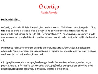 O cortiço
Aluísio Azevedo
Período histórico:
O Cortiço, obra de Aluísio Azevedo, foi publicado em 1890 e bem recebido pela crítica,
fato que se deve à sintonia que o autor tinha com a doutrina naturalista muito
prestigiada na Europa do século XIX. É composto por 23 capítulos que retratam a vida
das pessoas em uma habitação coletiva – o cortiço, situada na cidade do Rio de Janeiro
– RJ.
O romance foi escrito em um período de profundas transformações na paisagem
urbana do Rio de Janeiro, captadas ali com o registro cru do naturalismo, que rejeitava
qualquer forma de idealização do real.
A imigração europeia a ocupação desorganizada dos centros urbanos, os inchaços
populacionais, a formação dos cortiços, a ocupação dos europeus em serviços antes
desenvolvidos pelos escravos, a miséria, a fome e a violência.
 