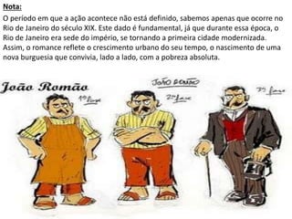 Nota:
O período em que a ação acontece não está definido, sabemos apenas que ocorre no
Rio de Janeiro do século XIX. Este dado é fundamental, já que durante essa época, o
Rio de Janeiro era sede do império, se tornando a primeira cidade modernizada.
Assim, o romance reflete o crescimento urbano do seu tempo, o nascimento de uma
nova burguesia que convivia, lado a lado, com a pobreza absoluta.
 