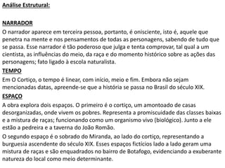 Análise Estrutural:
NARRADOR
O narrador aparece em terceira pessoa, portanto, é onisciente, isto é, aquele que
penetra na mente e nos pensamentos de todas as personagens, sabendo de tudo que
se passa. Esse narrador é tão poderoso que julga e tenta comprovar, tal qual a um
cientista, as influências do meio, da raça e do momento histórico sobre as ações das
personagens; fato ligado à escola naturalista.
TEMPO
Em O Cortiço, o tempo é linear, com início, meio e fim. Embora não sejam
mencionadas datas, apreende-se que a história se passa no Brasil do século XIX.
ESPAÇO
A obra explora dois espaços. O primeiro é o cortiço, um amontoado de casas
desorganizadas, onde vivem os pobres. Representa a promiscuidade das classes baixas
e a mistura de raças; funcionando como um organismo vivo (biológico). Junto a ele
estão a pedreira e a taverna do João Romão.
O segundo espaço é o sobrado do Miranda, ao lado do cortiço, representando a
burguesia ascendente do século XIX. Esses espaços fictícios lado a lado geram uma
mistura de raças e são enquadrados no bairro de Botafogo, evidenciando a exuberante
natureza do local como meio determinante.
 