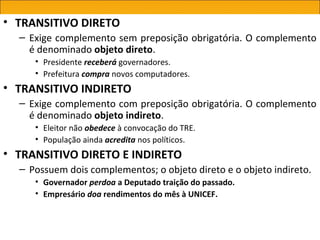 • TRANSITIVO DIRETO
  – Exige complemento sem preposição obrigatória. O complemento
    é denominado objeto direto.
     • Presidente receberá governadores.
     • Prefeitura compra novos computadores.
• TRANSITIVO INDIRETO
  – Exige complemento com preposição obrigatória. O complemento
    é denominado objeto indireto.
     • Eleitor não obedece à convocação do TRE.
     • População ainda acredita nos políticos.
• TRANSITIVO DIRETO E INDIRETO
  – Possuem dois complementos; o objeto direto e o objeto indireto.
     • Governador perdoa a Deputado traição do passado.
     • Empresário doa rendimentos do mês à UNICEF.
 
