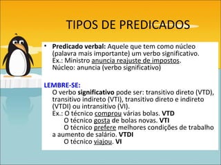 TIPOS DE PREDICADOS
• Predicado verbal: Aquele que tem como núcleo
  (palavra mais importante) um verbo significativo.
  Ex.: Ministro anuncia reajuste de impostos.
  Núcleo: anuncia (verbo significativo)

LEMBRE-SE:
  O verbo significativo pode ser: transitivo direto (VTD),
  transitivo indireto (VTI), transitivo direto e indireto
  (VTDI) ou intransitivo (VI).
  Ex.: O técnico comprou várias bolas. VTD
       O técnico gosta de bolas novas. VTI
       O técnico prefere melhores condições de trabalho
  a aumento de salário. VTDI
       O técnico viajou. VI
 