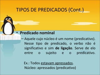 TIPOS DE PREDICADOS (Cont.)



• Predicado nominal
  – Aquele cujo núcleo é um nome (predicativo).
    Nesse tipo de predicado, o verbo não é
    significativo e sim de ligação. Serve de elo
    entre o sujeito e o predicativo.

   Ex.: Todos estavam apressados.
   Núcleo: apressados (predicativo)
 