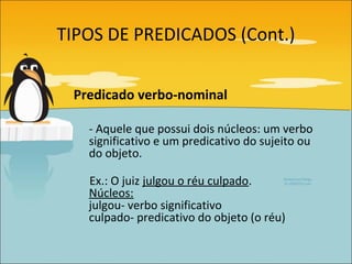 TIPOS DE PREDICADOS (Cont.)


 Predicado verbo-nominal

   - Aquele que possui dois núcleos: um verbo
   significativo e um predicativo do sujeito ou
   do objeto.

   Ex.: O juiz julgou o réu culpado.
   Núcleos:
   julgou- verbo significativo
   culpado- predicativo do objeto (o réu)
 