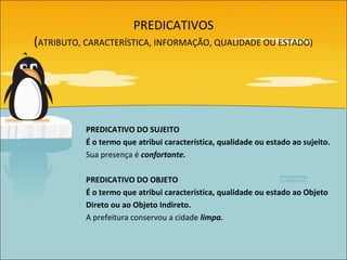 PREDICATIVOS
(ATRIBUTO, CARACTERÍSTICA, INFORMAÇÃO, QUALIDADE OU ESTADO)




           PREDICATIVO DO SUJEITO
           É o termo que atribui característica, qualidade ou estado ao sujeito.
           Sua presença é confortante.

           PREDICATIVO DO OBJETO
           É o termo que atribui característica, qualidade ou estado ao Objeto
           Direto ou ao Objeto Indireto.
           A prefeitura conservou a cidade limpa.
 