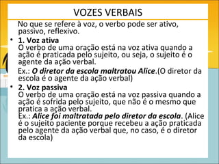 VOZES VERBAIS
  No que se refere à voz, o verbo pode ser ativo,
  passivo, reflexivo.
• 1. Voz ativa
  O verbo de uma oração está na voz ativa quando a
  ação é praticada pelo sujeito, ou seja, o sujeito é o
  agente da ação verbal.
  Ex.: O diretor da escola maltratou Alice.(O diretor da
  escola é o agente da ação verbal)
• 2. Voz passiva
  O verbo de uma oração está na voz passiva quando a
  ação é sofrida pelo sujeito, que não é o mesmo que
  pratica a ação verbal.
  Ex.: Alice foi maltratada pelo diretor da escola. (Alice
  é o sujeito paciente porque recebeu a ação praticada
  pelo agente da ação verbal que, no caso, é o diretor
  da escola)
 