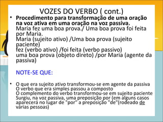 VOZES DO VERBO ( cont.)
• Procedimento para transformação de uma oração
  na voz ativa em uma oração na voz passiva.
  Maria fez uma boa prova./ Uma boa prova foi feita
  por Maria.
  Maria (sujeito ativo) /Uma boa prova (sujeito
  paciente)
  fez (verbo ativo) /foi feita (verbo passivo)
  uma boa prova (objeto direto) /por Maria (agente da
  passiva)
  NOTE-SE QUE:
• O que era sujeito ativo transformou-se em agente da passiva
  O verbo que era simples passou a composto
  O complemento do verbo transformou-se em sujeito paciente
  Surgiu, na voz passiva, uma preposição por (em alguns casos
  aparecerá no lugar de "por" a preposição "de"(rodeado de
  várias pessoas)
 