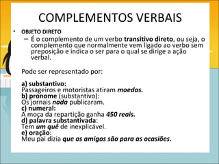 COMPLEMENTOS VERBAIS
•   OBJETO DIRETO
    – É o complemento de um verbo transitivo direto, ou seja, o
      complemento que normalmente vem ligado ao verbo sem
      preposição e indica o ser para o qual se dirige a ação
      verbal.
    Pode ser representado por:
    a) substantivo:
    Passageiros e motoristas atiram moedas.
    b) pronome (substantivo):
    Os jornais nada publicaram.
    c) numeral:
    A moça da repartição ganha 450 reais.
    d) palavra substantivada:
    Tem um quê de inexplicável.
    e) oração:
    Meu pai dizia que os amigos são para as ocasiões.
 