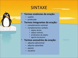 SINTAXE
• Termos essências da oração:
   – sujeito
   – predicado
• Termos integrantes da oração:
   – complemento nominal
   – complementos verbais:
        •   objeto direto
        •   objeto indireto
        •   predicativo do objeto
        •   agente da passiva
• Termos acessórios da oração:
   –   adjunto adnominal
   –   adjunto adverbial
   –   aposto
   –   vocativo
 