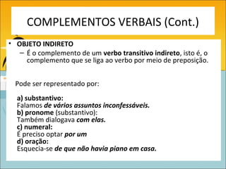 COMPLEMENTOS VERBAIS (Cont.)
• OBJETO INDIRETO
   – É o complemento de um verbo transitivo indireto, isto é, o
     complemento que se liga ao verbo por meio de preposição.


  Pode ser representado por:
  a) substantivo:
  Falamos de vários assuntos inconfessáveis.
  b) pronome (substantivo):
  Também dialogava com elas.
  c) numeral:
  É preciso optar por um
  d) oração:
  Esquecia-se de que não havia piano em casa.
 
