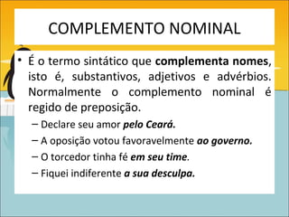 COMPLEMENTO NOMINAL
• É o termo sintático que complementa nomes,
  isto é, substantivos, adjetivos e advérbios.
  Normalmente o complemento nominal é
  regido de preposição.
  – Declare seu amor pelo Ceará.
  – A oposição votou favoravelmente ao governo.
  – O torcedor tinha fé em seu time.
  – Fiquei indiferente a sua desculpa.
 