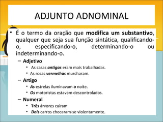 ADJUNTO ADNOMINAL
• É o termo da oração que modifica um substantivo,
  qualquer que seja sua função sintática, qualificando-
  o,     especificando-o,    determinando-o          ou
  indeterminando-o.
   – Adjetivo
      • As casas antigas eram mais trabalhadas.
      • As rosas vermelhas murcharam.
   – Artigo
      • As estrelas iluminavam a noite.
      • Os motoristas estavam descontrolados.
   – Numeral
      • Três árvores caíram.
      • Dois carros chocaram-se violentamente.
 