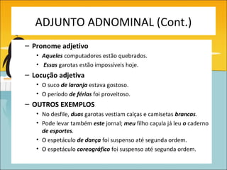 ADJUNTO ADNOMINAL (Cont.)
– Pronome adjetivo
   • Aqueles computadores estão quebrados.
   • Essas garotas estão impossíveis hoje.
– Locução adjetiva
   • O suco de laranja estava gostoso.
   • O período de férias foi proveitoso.
– OUTROS EXEMPLOS
   • No desfile, duas garotas vestiam calças e camisetas brancas.
   • Pode levar também este jornal; meu filho caçula já leu o caderno
     de esportes.
   • O espetáculo de dança foi suspenso até segunda ordem.
   • O espetáculo coreográfico foi suspenso até segunda ordem.
 