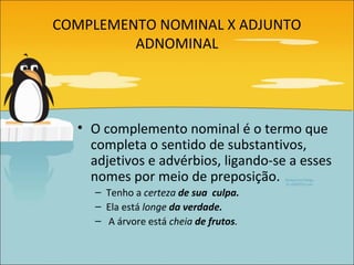 COMPLEMENTO NOMINAL X ADJUNTO
         ADNOMINAL




  • O complemento nominal é o termo que
    completa o sentido de substantivos,
    adjetivos e advérbios, ligando-se a esses
    nomes por meio de preposição.
    – Tenho a certeza de sua culpa.
    – Ela está longe da verdade.
    – A árvore está cheia de frutos.
 