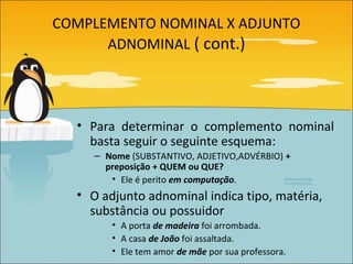 COMPLEMENTO NOMINAL X ADJUNTO
      ADNOMINAL ( cont.)




  • Para determinar o complemento nominal
    basta seguir o seguinte esquema:
     – Nome (SUBSTANTIVO, ADJETIVO,ADVÉRBIO) +
       preposição + QUEM ou QUE?
        • Ele é perito em computação.
  • O adjunto adnominal indica tipo, matéria,
    substância ou possuidor
        • A porta de madeira foi arrombada.
        • A casa de João foi assaltada.
        • Ele tem amor de mãe por sua professora.
 