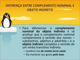 DIFERENÇA ENTRE COMPLEMENTO NOMINAL E
            OBJETO INDIRETO




       • Para diferenciar o complemento
         nominal do objeto indireto é só
         analisar que o complemento nominal
         complementa o sentido dos nomes –
         substantivo, adjetivo e advérbio – e o
         objeto indireto completa o sentido de
         um verbo transitivo indireto.
         – Lembrei-me de minha terra natal.
         – Ela manteve seu gosto pelo luxo.
 