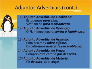 Adjuntos Adverbiais (cont.)
 11) Adjunto Adverbial de Finalidade:
      Estudemos para vida.
      Vestiam-se para o casamento
 12) Adjunto Adverbial de Oposição:
      O Flamengo jogará contra o Fluminense.

 13) Adjunto Adverbial de Assunto:
      Conversamos sobre a fome.
      Discutiremos acerca de seu problema.
 14) Adjunto Adverbial de Preço:
      Comprei esta camisa por dez reais.
 15) Adjunto Adverbial de Matéria:
      Fiz de ouro, as alianças.
 